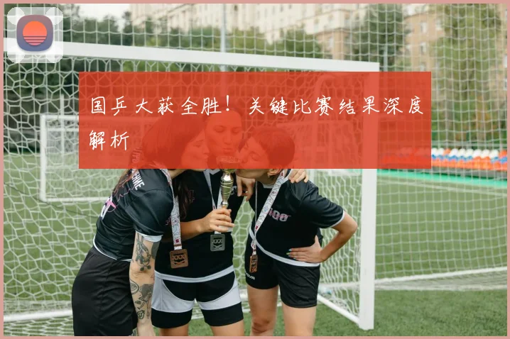国乒大获全胜!关键比赛结果深度解析