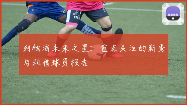 利物浦未来之星：重点关注的新秀与租借球员报告