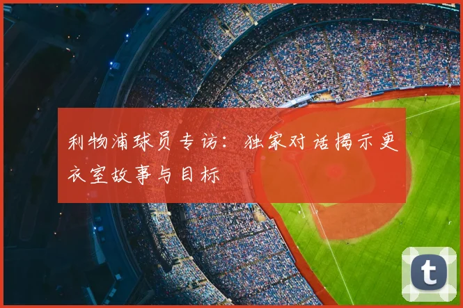 利物浦球员专访：独家对话揭示更衣室故事与目标