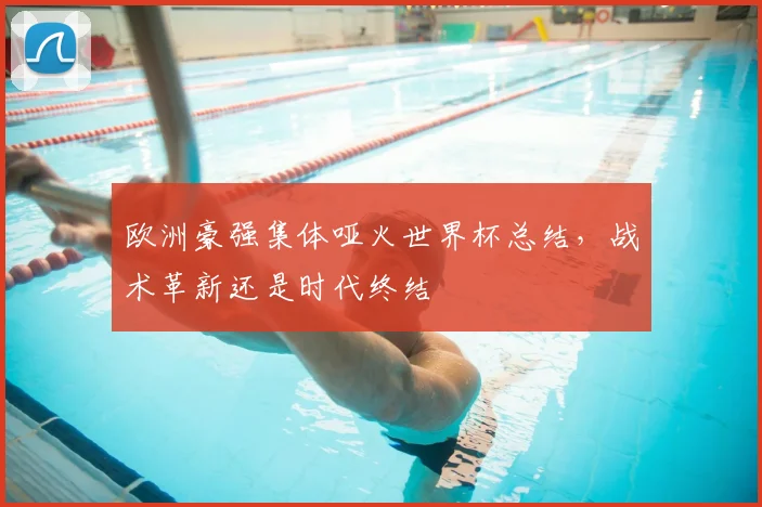 欧洲豪强集体哑火世界杯总结,战术革新还是时代终结