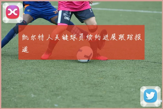 凯尔特人关键球员续约进展跟踪报道