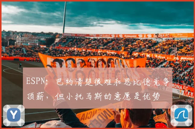 ESPN:巴约清楚很难和恩比德竞争顶薪,但小托马斯的意愿是优势