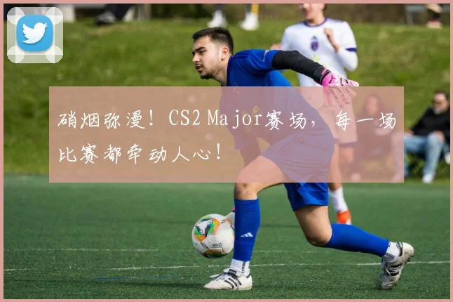 硝烟弥漫!CS2 Major赛场,每一场比赛都牵动人心!