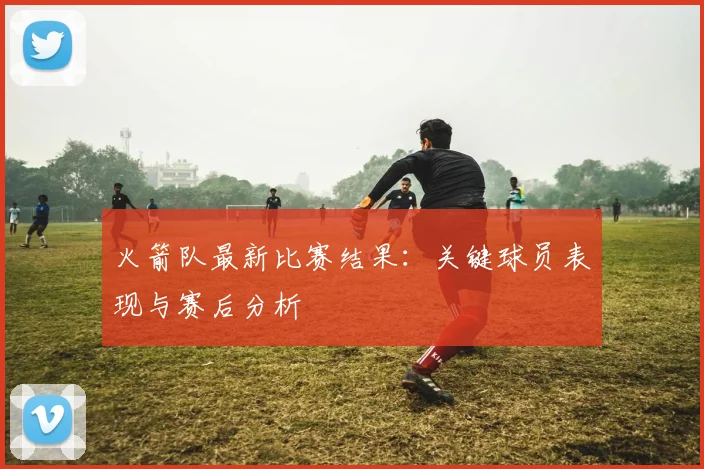 火箭队最新比赛结果：关键球员表现与赛后分析