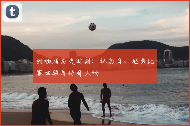 利物浦历史时刻：纪念日、经典比赛回顾与传奇人物