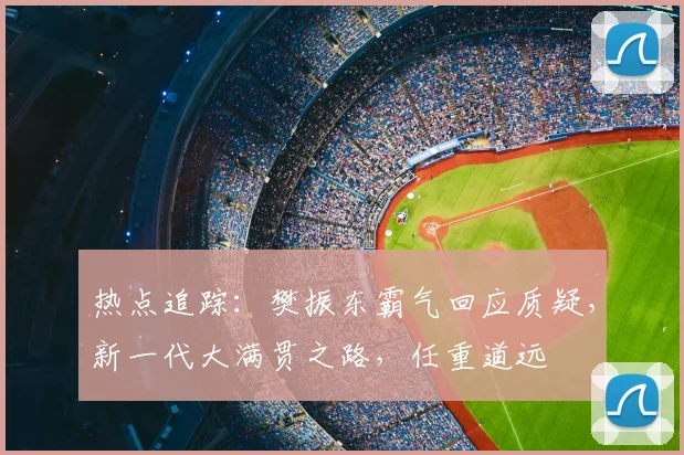 热点追踪:樊振东霸气回应质疑,新一代大满贯之路,任重道远
