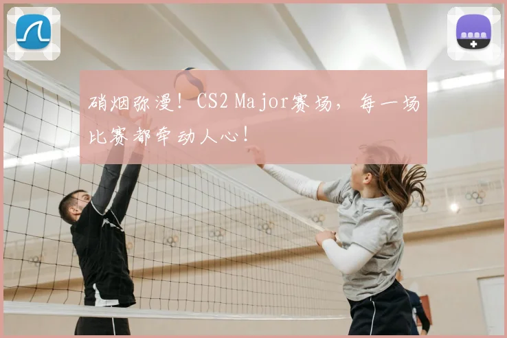 硝烟弥漫!CS2 Major赛场,每一场比赛都牵动人心!