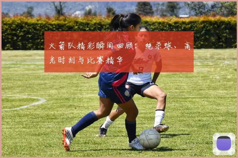 火箭队精彩瞬间回顾:绝杀球、高光时刻与比赛精华