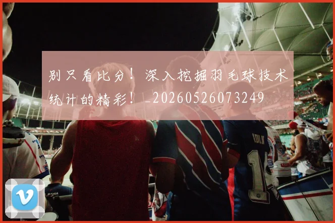 别只看比分！深入挖掘羽毛球技术统计的精彩！_20260526073249