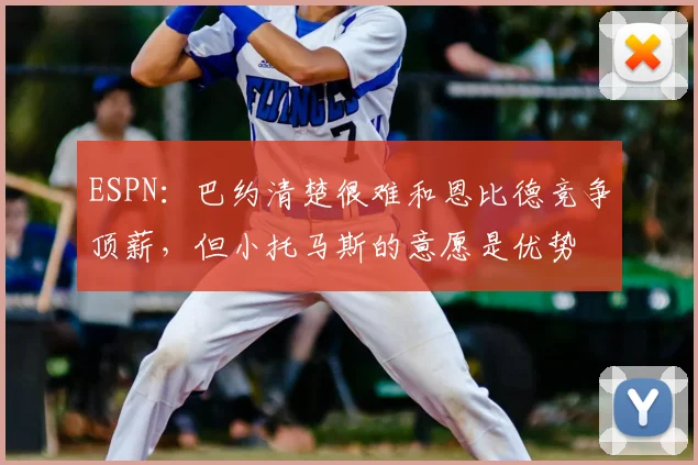 ESPN:巴约清楚很难和恩比德竞争顶薪,但小托马斯的意愿是优势