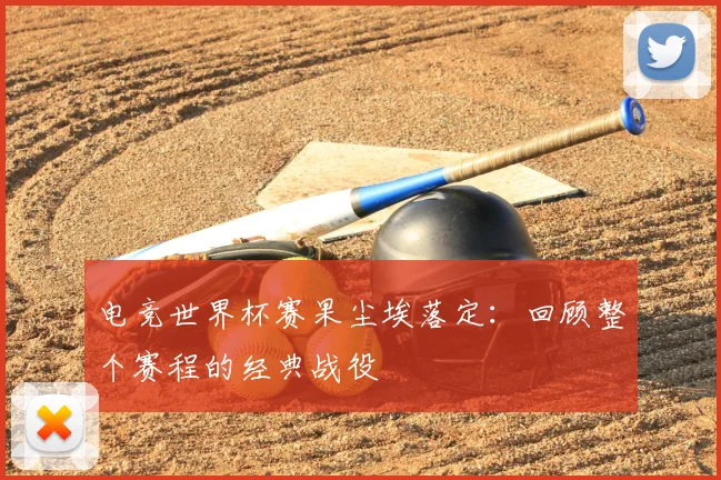 电竞世界杯赛果尘埃落定:回顾整个赛程的经典战役
