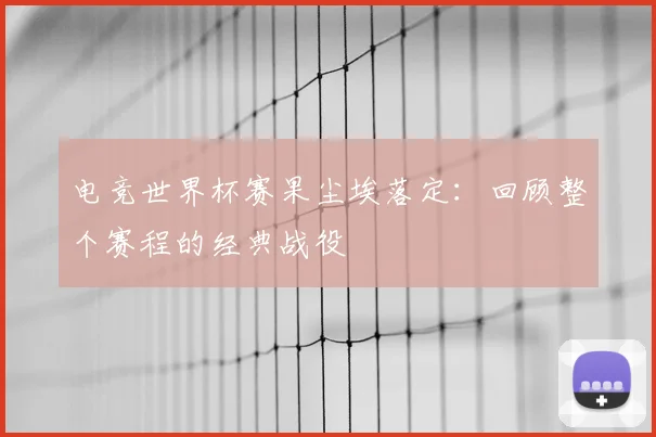 电竞世界杯赛果尘埃落定:回顾整个赛程的经典战役