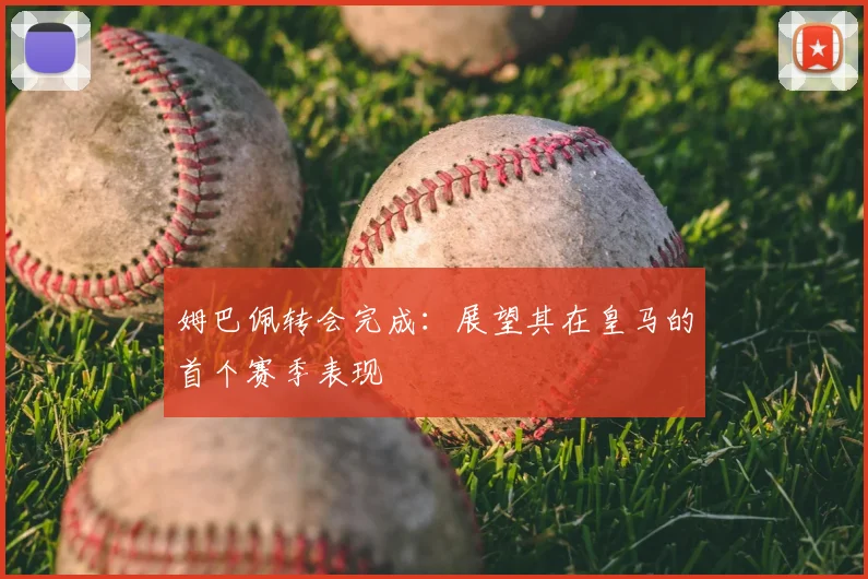姆巴佩转会完成：展望其在皇马的首个赛季表现
