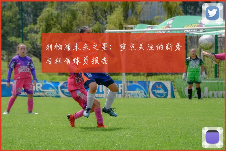 利物浦未来之星：重点关注的新秀与租借球员报告