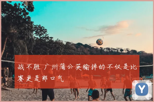 战不胜 广州蒲公英输掉的不仅是比赛更是那口气