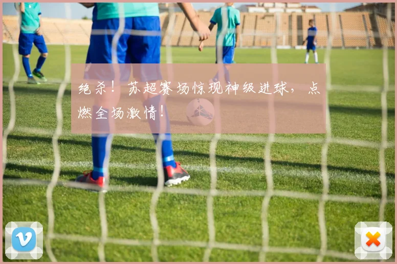 绝杀！苏超赛场惊现神级进球，点燃全场激情！