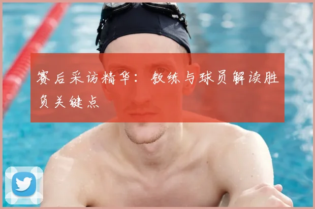 赛后采访精华:教练与球员解读胜负关键点