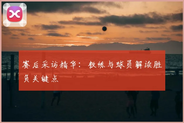 赛后采访精华:教练与球员解读胜负关键点