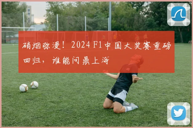 硝烟弥漫!2024 F1中国大奖赛重磅回归,谁能问鼎上海