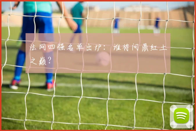 法网四强名单出炉：谁将问鼎红土之巅？