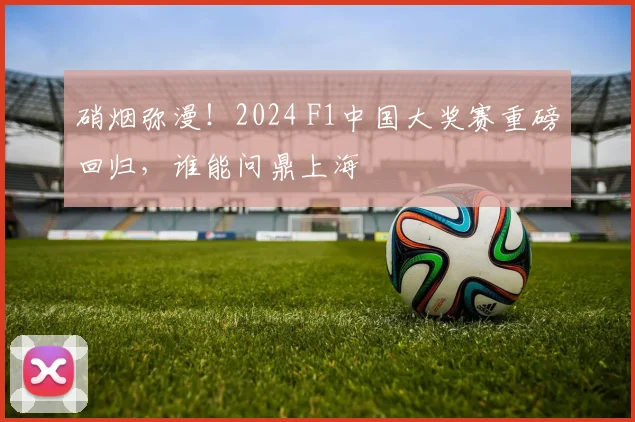 硝烟弥漫!2024 F1中国大奖赛重磅回归,谁能问鼎上海