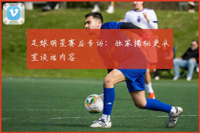 足球明星赛后专访:独家揭秘更衣室谈话内容
